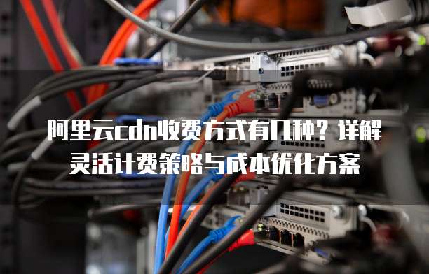 阿里云cdn收费方式有几种？详解灵活计费策略与成本优化方案