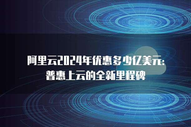 阿里云2024年优惠多少亿美元:普惠上云的全新里程碑