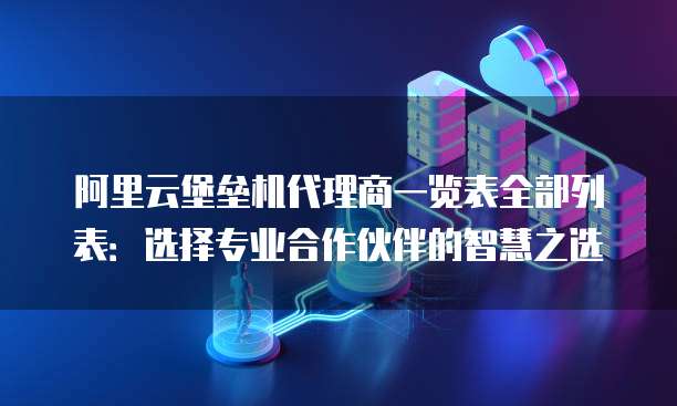 阿里云堡垒机代理商一览表全部列表:选择专业合作伙伴的智慧之选