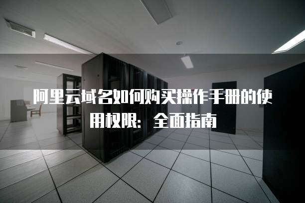 阿里云域名如何购买操作手册的使用权限:全面指南