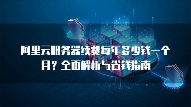 阿里云服务器续费每年多少钱一个月?全面解析与省钱指南