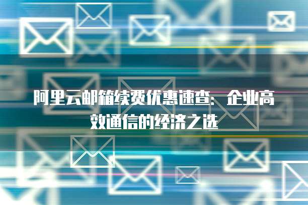 阿里云邮箱续费优惠速查:企业高效通信的经济之选