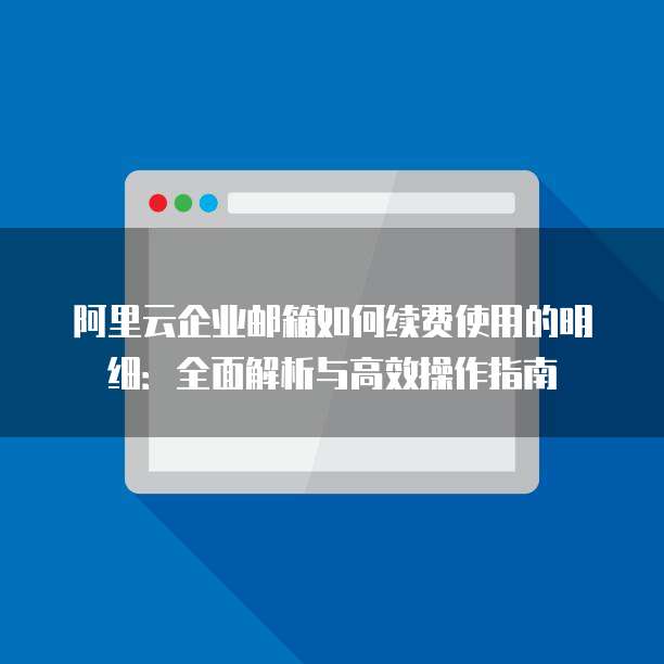 阿里云企业邮箱如何续费使用的明细:全面解析与高效操作指南