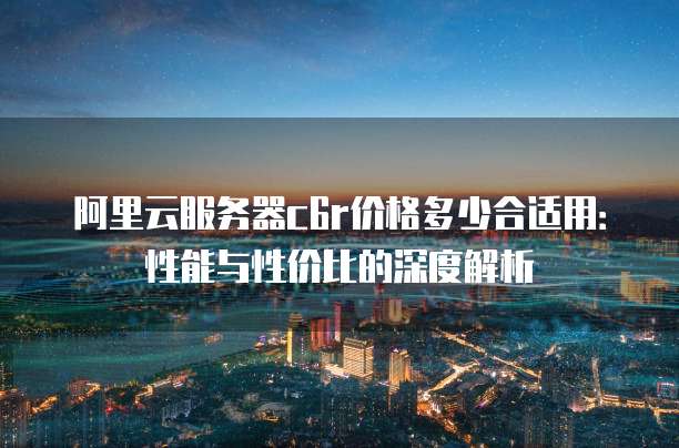 阿里云服务器c6r价格多少合适用:性能与性价比的深度解析