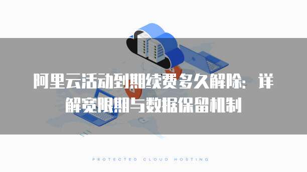 阿里云活动到期续费多久解除:详解宽限期与数据保留机制