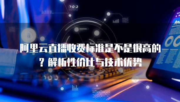 阿里云直播收费标准是不是很高的?解析性价比与技术优势