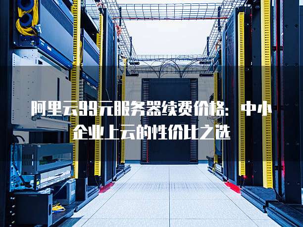 阿里云99元服务器续费价格:中小企业上云的性价比之选