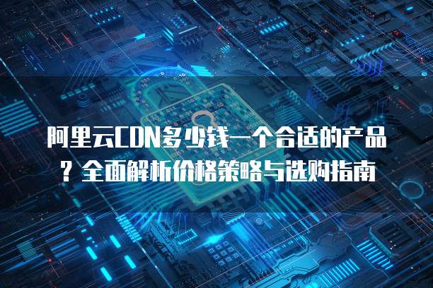 阿里云CDN多少钱一个合适的产品?全面解析价格策略与选购指南