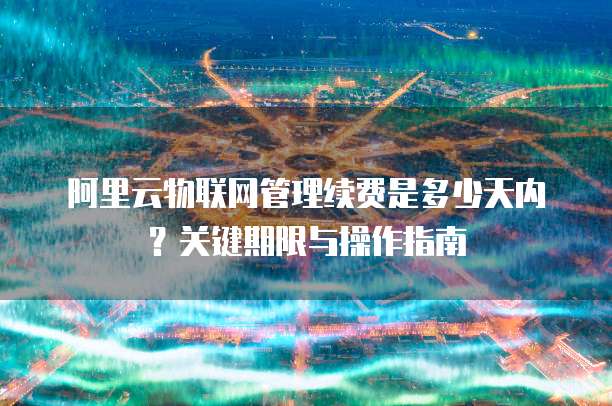 阿里云物联网管理续费是多少天内？关键期限与操作指南