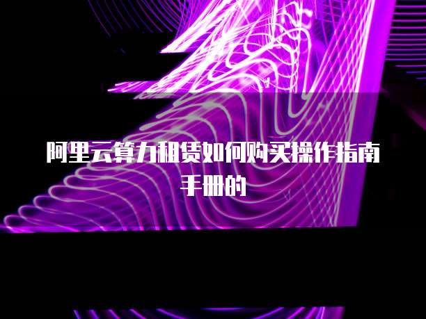 阿里云算力租赁如何购买操作指南手册的