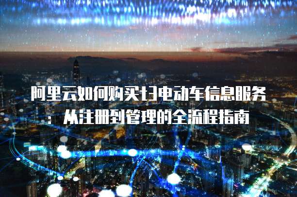 阿里云如何购买t3电动车信息服务:从注册到管理的全流程指南