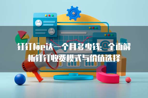 钉钉标e达一个月多少钱:全面解析钉钉收费模式与价值选择
