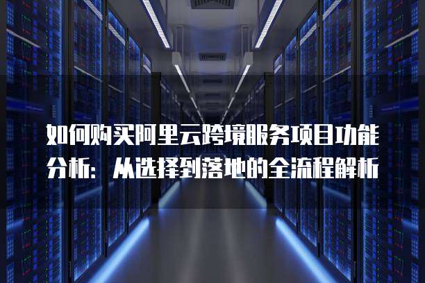 如何购买阿里云跨境服务项目功能分析:从选择到落地的全流程解析