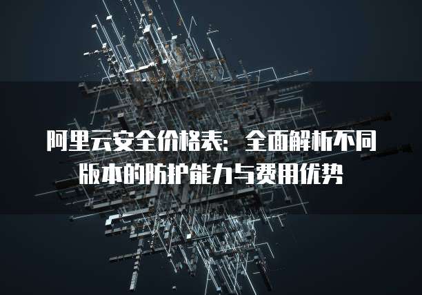 阿里云安全价格表:全面解析不同版本的防护能力与费用优势