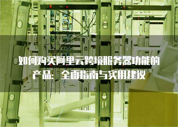 如何购买阿里云跨境服务器功能的产品:全面指南与实用建议