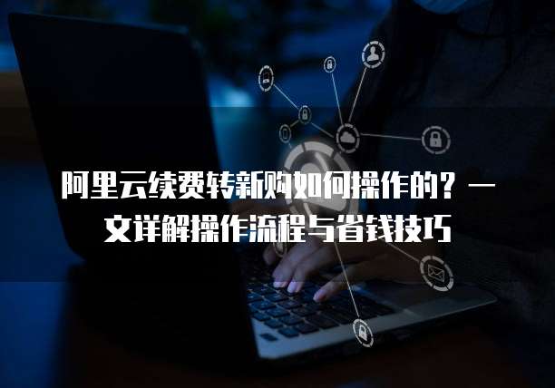 阿里云续费转新购如何操作的?一文详解操作流程与省钱技巧