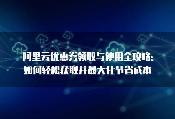 阿里云优惠券领取与使用全攻略:如何轻松获取并最大化节省成本