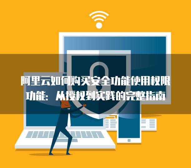 阿里云如何购买安全功能使用权限功能:从授权到实践的完整指南