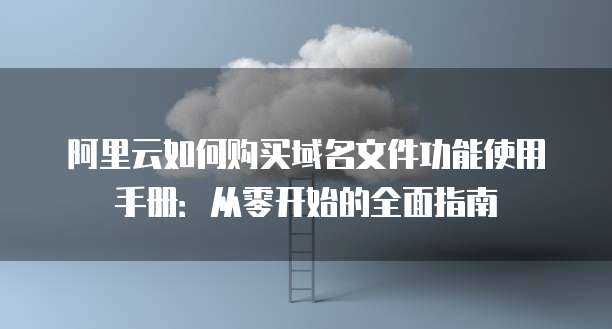 阿里云如何购买域名文件功能使用手册:从零开始的全面指南