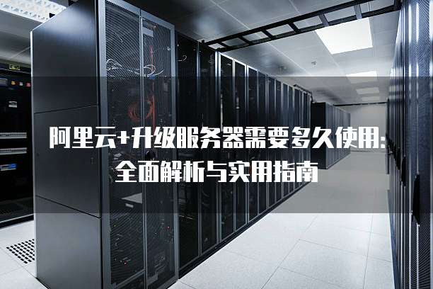 阿里云+升级服务器需要多久使用:全面解析与实用指南