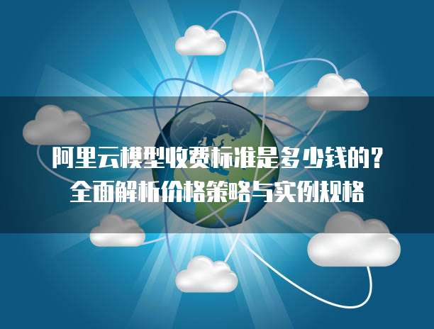 阿里云模型收费标准是多少钱的?全面解析价格策略与实例规格