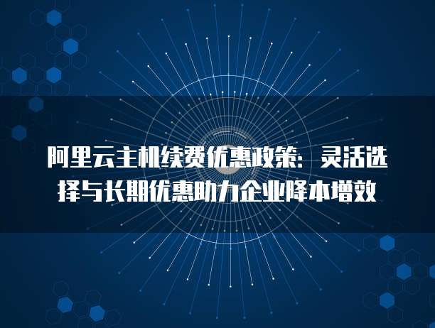 阿里云主机续费优惠政策:灵活选择与长期优惠助力企业降本增效