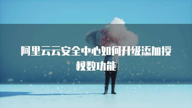 阿里云云安全中心如何升级添加授权数功能