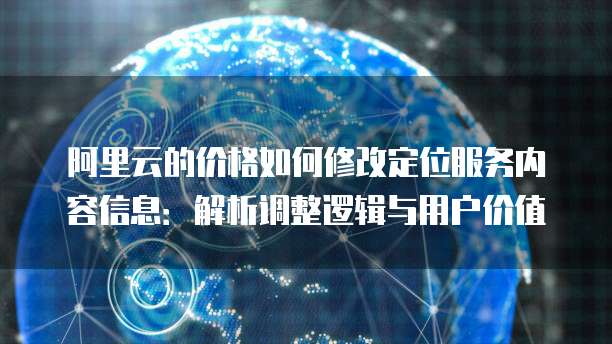 阿里云的价格如何修改定位服务内容信息:解析调整逻辑与用户价值