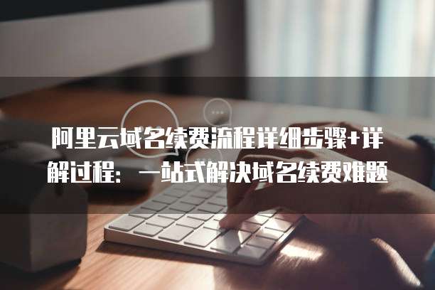 阿里云域名续费流程详细步骤+详解过程:一站式解决域名续费难题