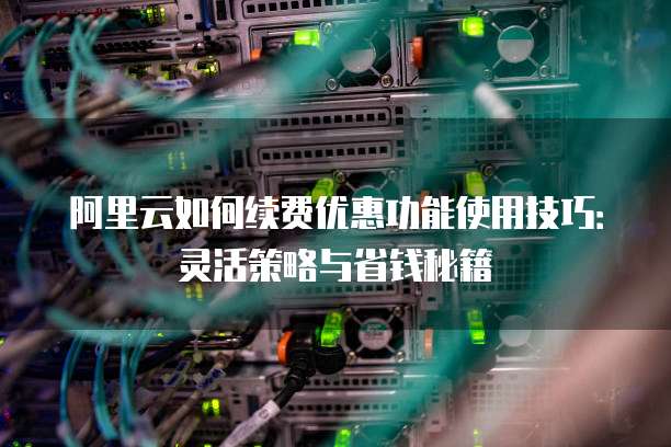 阿里云如何续费优惠功能使用技巧:灵活策略与省钱秘籍