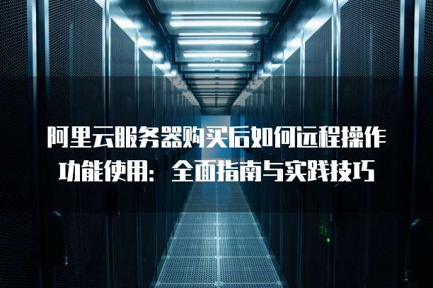 阿里云服务器购买后如何远程操作功能使用:全面指南与实践技巧
