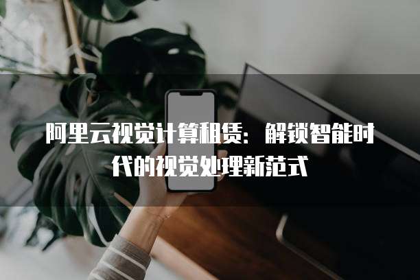 阿里云视觉计算租赁:解锁智能时代的视觉处理新范式