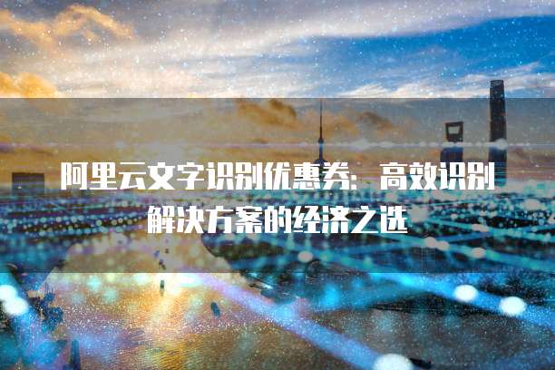 阿里云文字识别优惠券:高效识别解决方案的经济之选