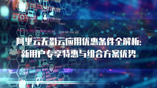 阿里云无影云应用优惠条件全解析:新用户专享特惠与组合方案优势