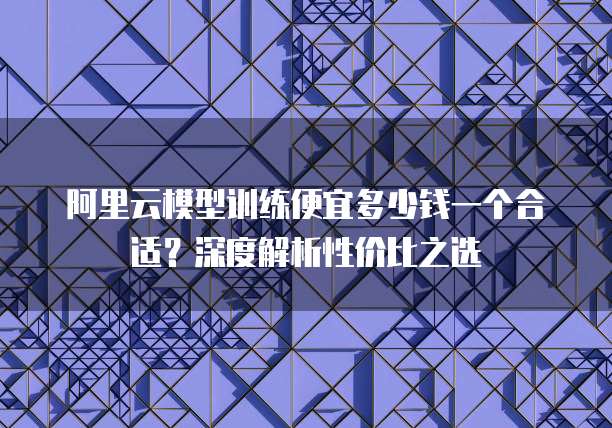 阿里云模型训练便宜多少钱一个合适?深度解析性价比之选
