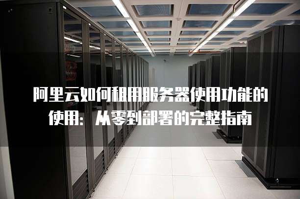 阿里云如何租用服务器使用功能的使用:从零到部署的完整指南