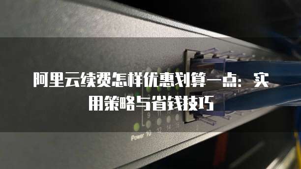 阿里云续费怎样优惠划算一点:实用策略与省钱技巧