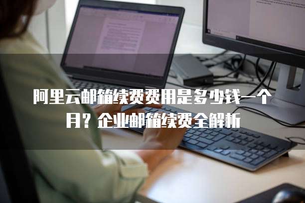 阿里云邮箱续费费用是多少钱一个月?企业邮箱续费全解析