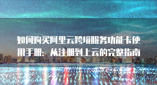 如何购买阿里云跨境服务功能卡使用手册:从注册到上云的完整指南