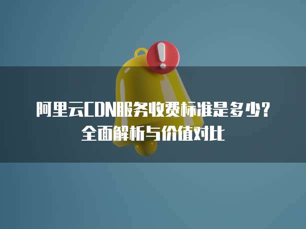 阿里云CDN服务收费标准是多少?全面解析与价值对比