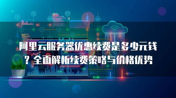 阿里云服务器优惠续费是多少元钱?全面解析续费策略与价格优势