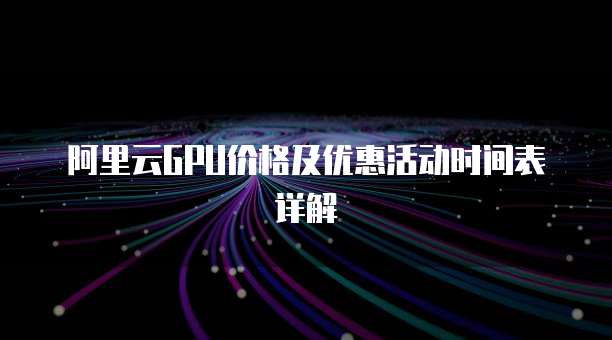 阿里云GPU价格及优惠活动时间表详解