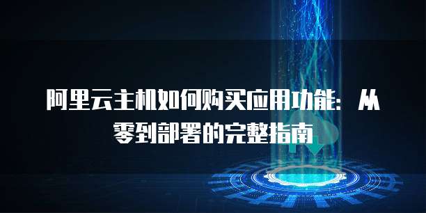 阿里云主机如何购买应用功能:从零到部署的完整指南