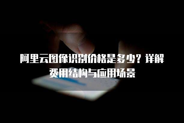 阿里云图像识别价格是多少？详解费用结构与应用场景