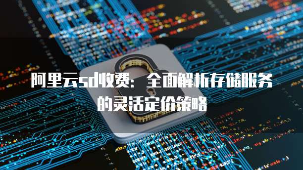 阿里云sd收费:全面解析存储服务的灵活定价策略
