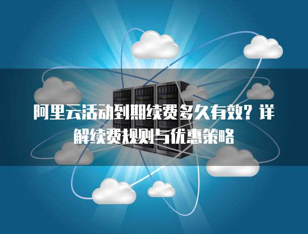 阿里云活动到期续费多久有效?详解续费规则与优惠策略