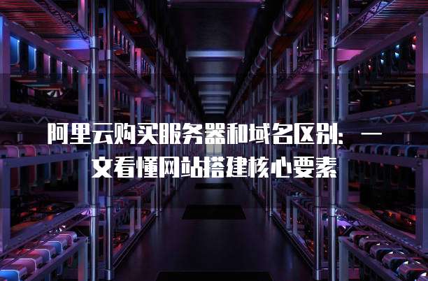 阿里云购买服务器和域名区别:一文看懂网站搭建核心要素