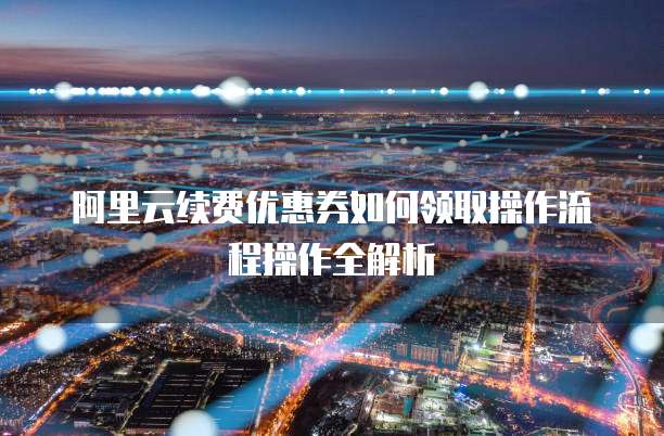 阿里云续费优惠券如何领取操作流程操作全解析