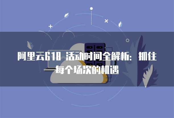阿里云618 活动时间全解析：抓住每个场次的机遇