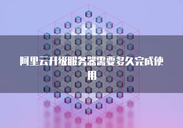 阿里云升级服务器需要多久完成使用